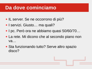 Perché sono cosi forti:
● IL server. Se ne occorrono di più?
● I servizi. Giusto… ma quali?
● I pc. Però ora ne abbiamo quasi 50/60/70…
● La rete. Mi dicono che al secondo piano non
va…
● Sta funzionando tutto? Serve altro spazio
disco?
Da dove cominciamoDa dove cominciamo
 