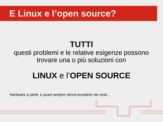 TUTTI
questi problemi e le relative esigenze possono
trovare una o più soluzioni con
LINUX e l’OPEN SOURCE
E Linux e l’open source?E Linux e l’open source?
Hardware a parte, e quasi sempre senza eccedere nei costi...
 