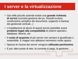 Perché sono cosi forti:
● Già nelle piccole aziende esiste una grande richiesta
di servizi (corretta gestione dei pc, firewall evoluto,
condivisione semplice dei documenti, supporto e backup
dei gestionali verticali...)
● L’installazione di alcuni di questi servizi potrebbe avere
problemi legati alla compatibilità di sistemi operativi,
database, librerie, etc
● Il costo di acquisto di più server non sempre è giustificato o
sostenibile. E magari non abbiamo nemmeno molto spazio
● Spesso le risorse dei server vengono utilizzate pochissimo
● E poi: altre prese di rete, la corrente si paga, la gestione...
I server e la virtualizzazioneI server e la virtualizzazione
 