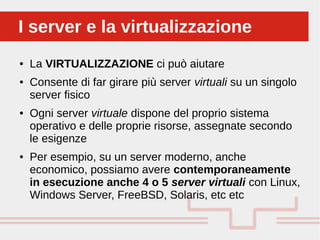 Perché sono cosi forti:
● La VIRTUALIZZAZIONE ci può aiutare
● Consente di far girare più server virtuali su un singolo
server fisico
● Ogni server virtuale dispone del proprio sistema
operativo e delle proprie risorse, assegnate secondo
le esigenze
● Per esempio, su un server moderno, anche
economico, possiamo avere contemporaneamente
in esecuzione anche 4 o 5 server virtuali con Linux,
Windows Server, FreeBSD, Solaris, etc etc
I server e la virtualizzazioneI server e la virtualizzazione
 