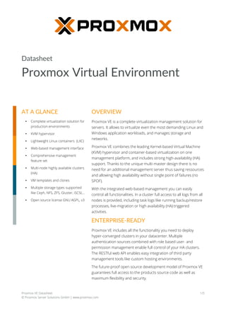 Datasheet
Proxmox Virtual Environment
Proxmox VE Datasheet
© Proxmox Server Solutions GmbH | www.proxmox.com
1/5
OVERVIEW
Proxmox VE is a complete virtualization management solution for
servers. It allows to virtualize even the most demanding Linux and
Windows application workloads, and manages storage and
networks.
Proxmox VE combines the leading Kernel-based Virtual Machine
(KVM) hypervisor and container-based virtualization on one
management platform, and includes strong high-availability (HA)
support. Thanks to the unique multi-master design there is no
need for an additional management server thus saving ressources
and allowing high availability without single point of failures (no
SPOF).
With the integrated web-based management you can easily
control all functionalities. In a cluster full access to all logs from all
nodes is provided, including task logs like running backup/restore
processes, live-migration or high availability (HA) triggered
activities.
ENTERPRISE-READY
Proxmox VE includes all the functionality you need to deploy
hyper-converged clusters in your datacenter. Multiple
authentication sources combined with role based user- and
permission management enable full control of your HA clusters.
The RESTful web API enables easy integration of third party
management tools like custom hosting environments.
The future-proof open source development model of Proxmox VE
guarantees full access to the products source code as well as
maximum flexibility and security.
AT A GLANCE
• Complete virtualization solution for
production environments
• KVM hypervisor
• Lightweight Linux containers (LXC)
• Web-based management interface
• Comprehensive management
feature set
• Multi-node highly available clusters
(HA)
• VM templates and clones
• Multiple storage types supported
like Ceph, NFS, ZFS, Gluster, iSCSI,...
• Open source license GNU AGPL, v3
 
