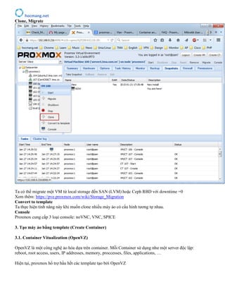 hocmang.net
Clone, Migrate
Ta có thể migrate một VM từ local storage đến SAN (LVM) hoặc Ceph RBD với downtime =0
Xem thêm: https://pve.proxmox.com/wiki/Storage_Migration
Convert to template
Ta thực hiện tính năng này khi muốn clone nhiều máy ảo có cấu hình tương tự nhau.
Console
Proxmox cung cấp 3 loại console: noVNC, VNC, SPICE
3. Tạo máy ảo bằng template (Create Container)
3.1. Container Vitualization (OpenVZ)
OpenVZ là một công nghệ ảo hóa dựa trên container. Mỗi Container sử dụng như một server độc lập:
reboot, root access, users, IP addresses, memory, proccesses, files, applications, …
Hiện tại, proxmox hổ trợ hầu hết các template tạo bởi OpenVZ
 