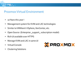 ProxmoxVirtual Environment
● 10Years this year !
● Management system for KVM and LXC technologies
● Similar toVMWare’sVSphere, XenCenter, etc.
● Open Source (Enterprise _support_ subscription model)
● Rich UI available over HTTPS
● Manage KVM and LXC in same UI
● Virtual Console
● Clustering Solutions
 