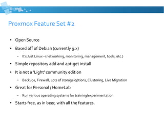 Proxmox Feature Set #2
● Open Source
● Based off of Debian (currently 9.x)
– It’s Just Linux - (networking, monitoring, management, tools, etc.)
● Simple repository add and apt-get install
● It is not a ‘Light’ community edition
– Backups, Firewall, Lots of storage options, Clustering, Live Migration
● Great for Personal / HomeLab
– Run various operating systems for training/experimentation
● Starts free, as in beer, with all the features.
 