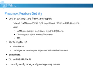Proxmox Feature Set #3
● Lots of backing store file system support
– Network ( LVM Group (iSCSI), iSCSI target/direct, NFS, Ceph RDB, GlusterFS)
– Local
● LVM Group over any block device tech (FC, DRDB, etc.)
● Directory (storage on existing filesystem)
● ZFS
● Clustering for HA
– Multi-Master
– Live Migration to move your ‘important’VMs to other hardware.
● Snapshots
● CLI and RESTfull API
● … much, much, more, and growing every release
 