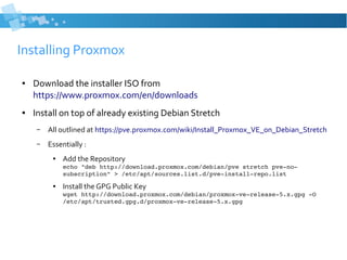 Installing Proxmox
● Download the installer ISO from
https://www.proxmox.com/en/downloads
● Install on top of already existing Debian Stretch
– All outlined at https://pve.proxmox.com/wiki/Install_Proxmox_VE_on_Debian_Stretch
– Essentially :
● Add the Repository
echo "deb http://download.proxmox.com/debian/pve stretch pve­no­
subscription" > /etc/apt/sources.list.d/pve­install­repo.list
● Install the GPG Public Key
wget http://download.proxmox.com/debian/proxmox­ve­release­5.x.gpg ­O 
/etc/apt/trusted.gpg.d/proxmox­ve­release­5.x.gpg
 