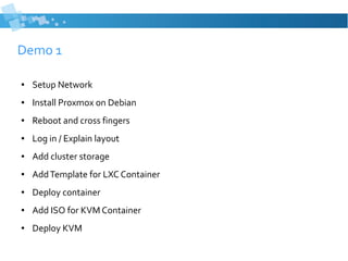 Demo 1
● Setup Network
● Install Proxmox on Debian
● Reboot and cross fingers
● Log in / Explain layout
● Add cluster storage
● AddTemplate for LXC Container
● Deploy container
● Add ISO for KVM Container
● Deploy KVM
 