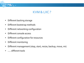KVM & LXC ?
● Different backing storage
● Different bootstrap methods
● Different networking configuration
● Different console access
● Different configuration for resources
● Different monitoring
● Different management (stop, start, resize, backup, move, rm)
● ..... different tools
 