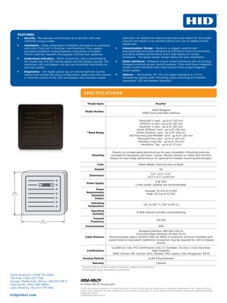 FEATURES
     ƒƒ   Security – Recognizes card formats up to 84 bits, with over                             operation. An additional external loop-back test allows for the reader
          1.93x1025 unique codes.                                                                 outputs and inputs to be verified without the use of additional test
                                                                                                  equipment.
     ƒƒ   Installation – Easy, streamlined installation procedure is consistent
          with HID’s ThinLine® II, MiniProx® and ProxPoint® Plus readers.                  ƒƒ     Indoor/outdoor Design – Sealed in a rugged, weatherized
          Included installation manual features instructions in English,                          polycarbonate enclosure designed to withstand harsh environments,
          French, German, Spanish, Portuguese, Chinese and Japanese.                              providing reliable performance and a high degree of vandal
                                                                                                  resistance. Two-piece reader design allows for easy installation.
     ƒƒ   Audiovisual Indication – When a proximity card is presented to
          the reader, the red LED flashes green and the beeper sounds. The                 ƒƒ     Easily Interfaced - Wiegand output model interfaces with all existing
          multicolor LED and beeper can also be controlled individually by                        Wiegand protocol access control systems. Clock-and-Data (magnetic
          the host system.                                                                        stripe) model interfaces with most systems that accept magnetic
                                                                                                  stripe readers.
     ƒƒ   Diagnostics – On reader power-up, an internal self-test routine
          checks and verifies the setup configuration, determines the internal             ƒƒ     Options – Termination: 18” (45 cm) pigtail standard, 9’ (2.7m)
          or external control of the LED and beeper, and initializes reader                       available by special order. Mounting: glass mounting kit available
                                                                                                  separately. LED and beeper operation.



                                                          SPECIFICATIONS

                                                             *Model Name                                                             ProxPro®

                                                                                                                              5455 Wiegand
                                                           Model Number
                                                                                                                       5458 Clock-and-Data interface


                                                                                                                  ProxCard® II card - up to 9” (22 cm)
                                                                                                                  ISOProx® II card - up to 8” (20 cm)
                                                                                                                  DuoProx® II card - up to 8” (20 cm)
                                                                                                               Smart ISOProx® card - up to 8” (20 cm)
                                                             **Read Range                                      Smart DuoProx® card - up to 8” (20 cm)
                                                                                                          HID Proximity and MIFARE® card - up to 8” (20 cm)
                                                                                                                ProxCard® Plus card - up to 4” (10 cm)
                                                                                                                 ProxKey® II key fob - up to 4” (10 cm)
                                                                                                                   MicroProx® Tag - up to 4” (11 cm)


                                                                                       Mounts on a single-gang electrical box for easy installation. Mounting holes are
                                                                  Mounting            provided for European and Asian J-boxes. Mounts directly on metal with minimal
                                                                                     impact on read range performance. An optional kit enables mounting behind glass.

                                                                        Color                                      White, Beige, Charcoal Gray or Black
                                                                     Keypad                                                              No
                                                                                                                                5.0” x 5.0” x 1.0”
                                                                Dimensions
                                                                                                                             (12.7 x 12.7 x 2.54 cm)
                                                                                                                               5-16 VDC
                                                             Power Supply
                                                                                                                Linear power supplies are recommended.
                                                                   Power
                                                                                                                          Average: 25 mA at 12 VDC
                                                            Requirements
                                                                                                                           Peak: 125 mA at 12 VDC
                                                               (Standard
                                                                  Power)
                                                                Operating
                                                                                                                        -22° to 150° F (-30° to 65° C)
                                                              Temperature
                                                                 Operating
                                                                                                                 0-95% relative humidity noncondensing
                                                                  Humidity
                                                                   Transmit
                                                                                                                                      125 kHz
                                                                 Frequency
                                                            Environmental                                                               IP55
                                                                                                             Wiegand interface: 500 feet (150 m)
                                                                                                           Clock-and-Data interface: 50 feet (15 m)
                                                           Cable Distance           Recommended cable is ALPHA 1295 (22 AWG) 5 conductor minimum stranded with
                                                                                   overall shield or equivalent. Additional conductors may be required for LED or beeper
                                                                                                                            control.
                                                                                       UL294/cUL (US), FCC Certification (US), IC (Canada), CE (EU), C-tick (Australia,
                                                             Certifications                                           New Zealand),
                                                                                       SRRC (China), MIC (Korea), NCC (Taiwan), MIC (Japan), iDA (Singapore), RoHS
                                                         Housing Material                                                     UL94 Polycarbonate
                                                                   Warranty                                                           Lifetime
                                                       *Consult How to Order Guide for specific ordering instructions.
                                                       **Dependent upon installation conditions

North America: +1 949 732 2000
Toll Free: 1 800 237 7769
Europe, Middle East, Africa: +49 6123 791 0
Asia Pacific: +852 3160 9800
Latin America: +52 477 779 1492                        © 2011 HID Global Corporation. All rights reserved. HID and the HID logo are trademarks or registered trademarks of HID Global in the U.S.
                                                       and/or other countries. All other trademarks, service marks, and product or service names are trademarks or registered trademarks of their
                                                       respective owners.
hid g l o b al.com                                     20110606-proxproii-ds-en
 