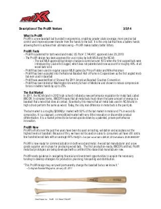 Description of The ProXR Venture

3/3/14

What Is ProXR
ProXR is a new baseball bat founded in ergonomics, enabling greater plate coverage, more precise bat
control and improved power transfer from the hands to the ball. It is the only bat that frees a batters hands
allowing them to achieve their ultimate swing – ProXR makes batters better hitters.
ProXR Facts
- ProXR is patented for both wood and metal, US Pat # 7,744,497, approved June 29, 2010
- The ProXR design has been approved for use in play by both MLB and the NCAA
- The last MLB approved bat design change occurred around 1972 when the first cupped bats were
introduced by Louisville Slugger, which was not patented and now account for roughly 40% of all
wood bats sold.
- ProXR has been used in regular season MLB games by Prince Fielder and Mike Hessman
- ProXR has been accepted into the National Baseball Hall of Fame in Cooperstown as the first angled knob
bat ever used in baseball
- ProXR was awarded Best of Show at the 2011 American Baseball Coaches Convention
- ProXR has been tested at Washington University School of Medicine and shown to reduce compression
forces in batters hands by up to 25%
The Bat Market
In 2011, the NCAA (and in 2012 high school) initiated a new performance regulation for metal bats called
BBCOR. In simplest terms, BBCOR means that all metal bats must return the same amount of energy to a
baseball that a wood bat does at contact. Essentially, this means that all metal bats used in NCAA and in
high school perform the same as wood. Today, the only real difference in metal bats is the paint job.
The bat market is a roughly $200M/yr. market with 92% of the bat market in metal and 7% in wood &
composites. It is a stagnant, commoditized market with very little innovation or discernible product
differentiation. It is a market primed to be turned upside-down by a patented, proven performance
innovation.
ProXR Now
ProXR’s efforts over the past five years have been focused on testing, validation and acceptance at the
highest levels of baseball. Because of this, we have not focused on sales to consumers yet have still sold a
few hundred wood bats with an average 44% margin. Cost per wood bat is $39.50, $70 wholesale, $109.99 MSRP
ProXR is now ready for commercialization in both wood and metal. A wood bat manufacturer and a raw
goods supplier are in place for producing wood bats.  The first production-ready, BBCOR certified, ProXR
metal bat prototypes are being developed with a certified Ohio-based bat manufacturer now.
ProXR needs guidance in navigating financial and investment opportunities to acquire the necessary
funding to develop strategies for production, planning, forecasting and distribution.
“This ProXR design may very well permanently change the baseball bat as we know it.”
– Collegiate Baseball Magazine, January 28, 2011

Grady Phelan

Giant Project, Inc.

ProXR, LLC

314-322-7449

gphelan@proxr.com

 