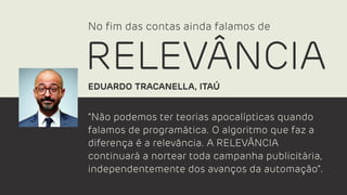 “Não podemos ter teorias apocalípticas quando
falamos de programática. O algoritmo que faz a
diferença é a relevância. A RELEVÂNCIA
continuará a nortear toda campanha publicitária,
independentemente dos avanços da automação”.
EDUARDO TRACANELLA, ITAÚ
No ﬁm das contas ainda falamos de
RELEVÂNCIA
 