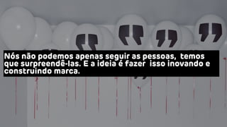 Nós não podemos apenas seguir as pessoas, temos
que surpreendê-las. E a ideia é fazer isso inovando e
construindo marca.
 