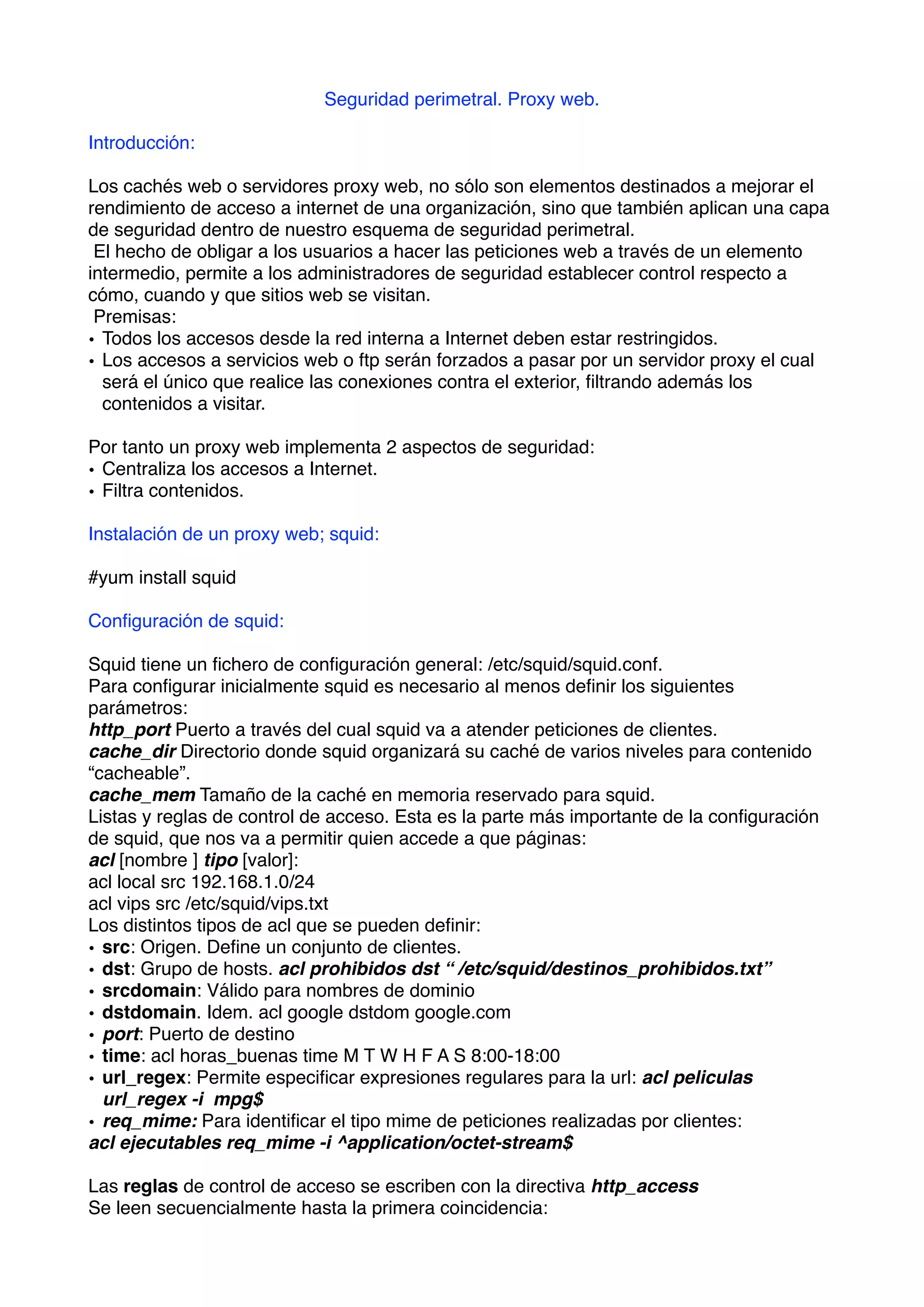 Seguridad perimetral. Proxy web.

Introducción:

Los cachés web o servidores proxy web, no sólo son elementos destinados a mejorar el
rendimiento de acceso a internet de una organización, sino que también aplican una capa
de seguridad dentro de nuestro esquema de seguridad perimetral.
 El hecho de obligar a los usuarios a hacer las peticiones web a través de un elemento
intermedio, permite a los administradores de seguridad establecer control respecto a
cómo, cuando y que sitios web se visitan.
 Premisas:
• Todos los accesos desde la red interna a Internet deben estar restringidos.
• Los accesos a servicios web o ftp serán forzados a pasar por un servidor proxy el cual
  será el único que realice las conexiones contra el exterior, ﬁltrando además los
  contenidos a visitar.

Por tanto un proxy web implementa 2 aspectos de seguridad:
• Centraliza los accesos a Internet.
• Filtra contenidos.

Instalación de un proxy web; squid:

#yum install squid

Conﬁguración de squid:

Squid tiene un ﬁchero de conﬁguración general: /etc/squid/squid.conf.
Para conﬁgurar inicialmente squid es necesario al menos deﬁnir los siguientes
parámetros:
http_port Puerto a través del cual squid va a atender peticiones de clientes.
cache_dir Directorio donde squid organizará su caché de varios niveles para contenido
“cacheable”.
cache_mem Tamaño de la caché en memoria reservado para squid.
Listas y reglas de control de acceso. Esta es la parte más importante de la conﬁguración
de squid, que nos va a permitir quien accede a que páginas:
acl [nombre ] tipo [valor]:
acl local src 192.168.1.0/24
acl vips src /etc/squid/vips.txt
Los distintos tipos de acl que se pueden deﬁnir:
• src: Origen. Deﬁne un conjunto de clientes.
• dst: Grupo de hosts. acl prohibidos dst “ /etc/squid/destinos_prohibidos.txt”
• srcdomain: Válido para nombres de dominio
• dstdomain. Idem. acl google dstdom google.com
• port: Puerto de destino
• time: acl horas_buenas time M T W H F A S 8:00-18:00
• url_regex: Permite especiﬁcar expresiones regulares para la url: acl peliculas
  url_regex -i mpg$
• req_mime: Para identiﬁcar el tipo mime de peticiones realizadas por clientes:
acl ejecutables req_mime -i ^application/octet-stream$

Las reglas de control de acceso se escriben con la directiva http_access
Se leen secuencialmente hasta la primera coincidencia:
 