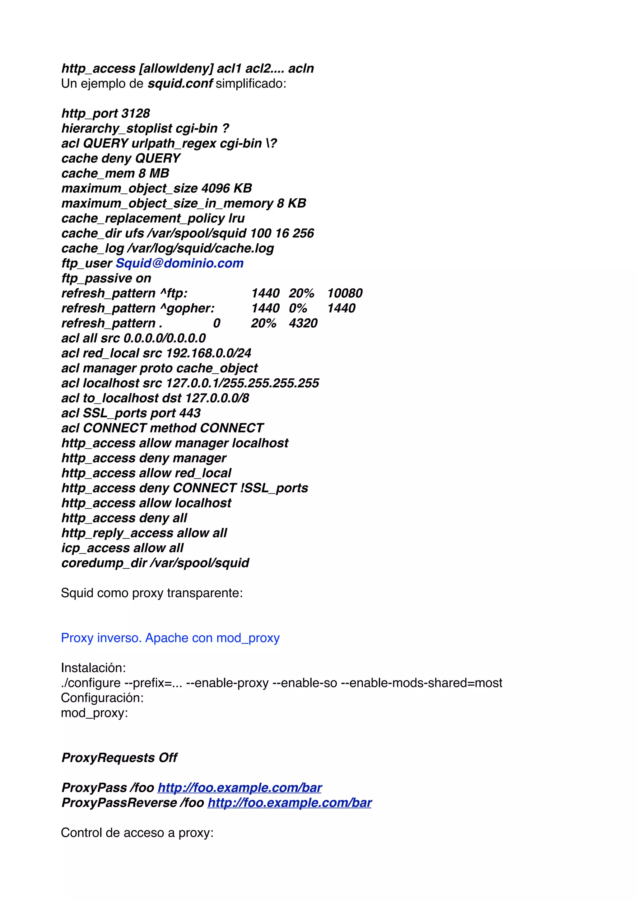 http_access [allow|deny] acl1 acl2.... acln
Un ejemplo de squid.conf simpliﬁcado:

http_port 3128
hierarchy_stoplist cgi-bin ?
acl QUERY urlpath_regex cgi-bin ?
cache deny QUERY
cache_mem 8 MB
maximum_object_size 4096 KB
maximum_object_size_in_memory 8 KB
cache_replacement_policy lru
cache_dir ufs /var/spool/squid 100 16 256
cache_log /var/log/squid/cache.log
ftp_user Squid@dominio.com
ftp_passive on
refresh_pattern ^ftp:
      
    1440
 20%
 10080
refresh_pattern ^gopher:
        1440
 0%
 1440
refresh_pattern .
 
        0
   20%
 4320
acl all src 0.0.0.0/0.0.0.0
acl red_local src 192.168.0.0/24
acl manager proto cache_object
acl localhost src 127.0.0.1/255.255.255.255
acl to_localhost dst 127.0.0.0/8
acl SSL_ports port 443
acl CONNECT method CONNECT
http_access allow manager localhost
http_access deny manager
http_access allow red_local
http_access deny CONNECT !SSL_ports
http_access allow localhost
http_access deny all
http_reply_access allow all
icp_access allow all
coredump_dir /var/spool/squid

Squid como proxy transparente:


Proxy inverso. Apache con mod_proxy

Instalación:
./conﬁgure --preﬁx=... --enable-proxy --enable-so --enable-mods-shared=most
Conﬁguración:
mod_proxy:


ProxyRequests Off

ProxyPass /foo http://foo.example.com/bar
ProxyPassReverse /foo http://foo.example.com/bar

Control de acceso a proxy:
 