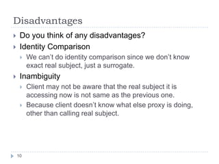Disadvantages
    Do you think of any disadvantages?
    Identity Comparison
        We can’t do identity comparison since we don’t know
         exact real subject, just a surrogate.
    Inambiguity
        Client may not be aware that the real subject it is
         accessing now is not same as the previous one.
        Because client doesn’t know what else proxy is doing,
         other than calling real subject.




    10
 