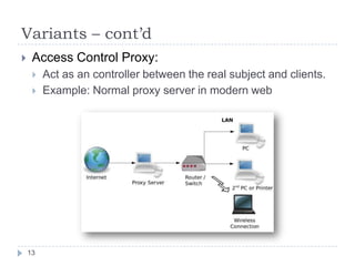 Variants – cont’d
    Access Control Proxy:
        Act as an controller between the real subject and clients.
        Example: Normal proxy server in modern web




    13
 