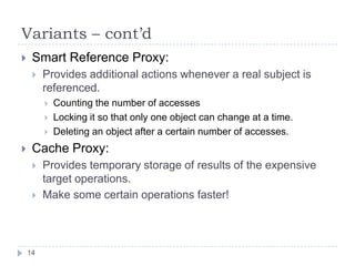 Variants – cont’d
    Smart Reference Proxy:
        Provides additional actions whenever a real subject is
         referenced.
            Counting the number of accesses
            Locking it so that only one object can change at a time.
            Deleting an object after a certain number of accesses.
    Cache Proxy:
        Provides temporary storage of results of the expensive
         target operations.
        Make some certain operations faster!



    14
 