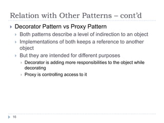 Relation with Other Patterns – cont’d
    Decorator Pattern vs Proxy Pattern
        Both patterns describe a level of indirection to an object
        Implementations of both keeps a reference to another
         object
        But they are intended for different purposes
            Decorator is adding more responsibilities to the object while
             decorating
            Proxy is controlling access to it




    16
 