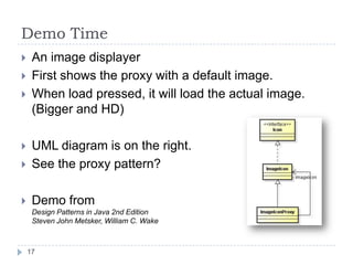 Demo Time
    An image displayer
    First shows the proxy with a default image.
    When load pressed, it will load the actual image.
     (Bigger and HD)

    UML diagram is on the right.
    See the proxy pattern?

    Demo from
     Design Patterns in Java 2nd Edition
     Steven John Metsker, William C. Wake



    17
 