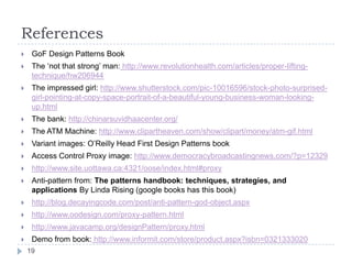 References
    GoF Design Patterns Book
    The ‘not that strong’ man: http://www.revolutionhealth.com/articles/proper-lifting-
     technique/hw206944
    The impressed girl: http://www.shutterstock.com/pic-10016596/stock-photo-surprised-
     girl-pointing-at-copy-space-portrait-of-a-beautiful-young-business-woman-looking-
     up.html
    The bank: http://chinarsuvidhaacenter.org/
    The ATM Machine: http://www.clipartheaven.com/show/clipart/money/atm-gif.html
    Variant images: O’Reilly Head First Design Patterns book
    Access Control Proxy image: http://www.democracybroadcastingnews.com/?p=12329
    http://www.site.uottawa.ca:4321/oose/index.html#proxy
    Anti-pattern from: The patterns handbook: techniques, strategies, and
     applications By Linda Rising (google books has this book)
    http://blog.decayingcode.com/post/anti-pattern-god-object.aspx
    http://www.oodesign.com/proxy-pattern.html
    http://www.javacamp.org/designPattern/proxy.html
    Demo from book: http://www.informit.com/store/product.aspx?isbn=0321333020
    19
 