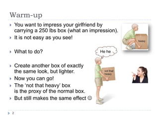 Warm-up
       You want to impress your girlfriend by
        carrying a 250 lbs box (what an impression).
       It is not easy as you see!

       What to do?                         He he


       Create another box of exactly
        the same look, but lighter.
       Now you can go!
       The ‘not that heavy’ box
        is the proxy of the normal box.
       But still makes the same effect 

    2
 