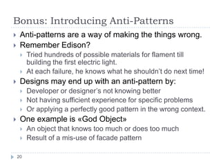 Bonus: Introducing Anti-Patterns
    Anti-patterns are a way of making the things wrong.
    Remember Edison?
        Tried hundreds of possible materials for flament till
         building the first electric light.
        At each failure, he knows what he shouldn’t do next time!
    Designs may end up with an anti-pattern by:
        Developer or designer’s not knowing better
        Not having sufficient experience for specific problems
        Or applying a perfectly good pattern in the wrong context.
    One example is «God Object»
        An object that knows too much or does too much
        Result of a mis-use of facade pattern

    20
 