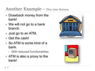 Another Example –                     This time Serious

       Drawback money from the
        bank!
       We will not go to a bank
        branch.
       Just go to an ATM.
       Get the cash!
       So ATM is some kind of a
        bank.
           With reduced functionalities.
       ATM is also a proxy to the
        bank!
    3
 