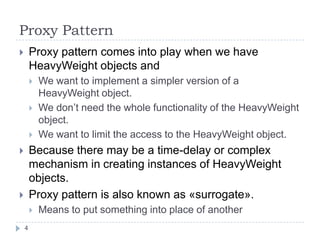 Proxy Pattern
       Proxy pattern comes into play when we have
        HeavyWeight objects and
           We want to implement a simpler version of a
            HeavyWeight object.
           We don’t need the whole functionality of the HeavyWeight
            object.
           We want to limit the access to the HeavyWeight object.
       Because there may be a time-delay or complex
        mechanism in creating instances of HeavyWeight
        objects.
       Proxy pattern is also known as «surrogate».
           Means to put something into place of another
    4
 