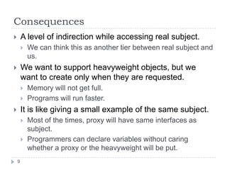 Consequences
       A level of indirection while accessing real subject.
           We can think this as another tier between real subject and
            us.
       We want to support heavyweight objects, but we
        want to create only when they are requested.
           Memory will not get full.
           Programs will run faster.
       It is like giving a small example of the same subject.
           Most of the times, proxy will have same interfaces as
            subject.
           Programmers can declare variables without caring
            whether a proxy or the heavyweight will be put.
    9
 