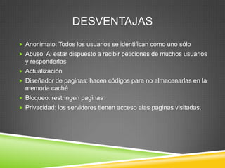 DESVENTAJAS
 Anonimato: Todos los usuarios se identifican como uno sólo
 Abuso: Al estar dispuesto a recibir peticiones de muchos usuarios
  y responderlas
 Actualización
 Diseñador de paginas: hacen códigos para no almacenarlas en la
  memoria caché
 Bloqueo: restringen paginas
 Privacidad: los servidores tienen acceso alas paginas visitadas.
 