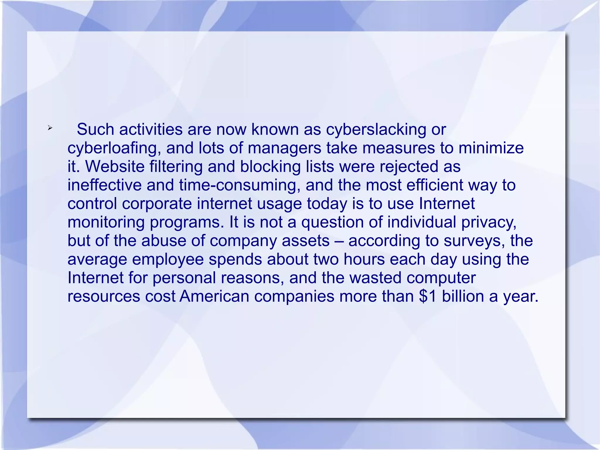 
Such activities are now known as
cyberslacking or cyberloafing, and lots of
managers take measures to minimize it.
Website filtering and blocking lists were
rejected as ineffective and time-consuming,
and the most efficient way to control
corporate internet usage today is to use
Internet monitoring programs. It is not a
question of individual privacy, but of the
abuse of company assets – according to
surveys, the average employee spends
about two hours each day using the Internet
 