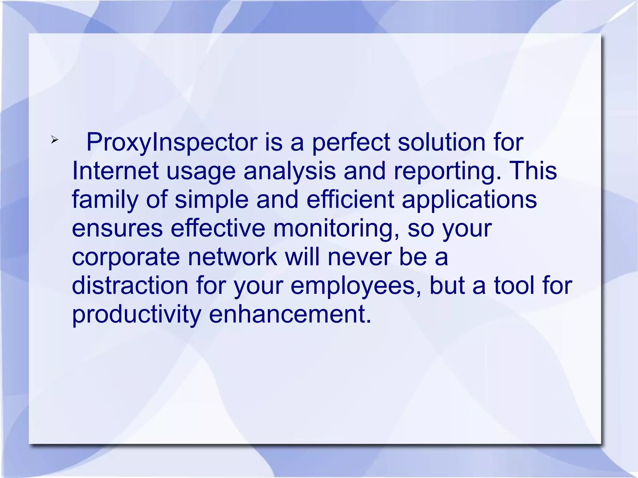 
ProxyInspector is a perfect solution for
Internet usage analysis and reporting. This
family of simple and efficient applications
ensures effective monitoring, so your
corporate network will never be a
distraction for your employees, but a tool for
productivity enhancement.
 