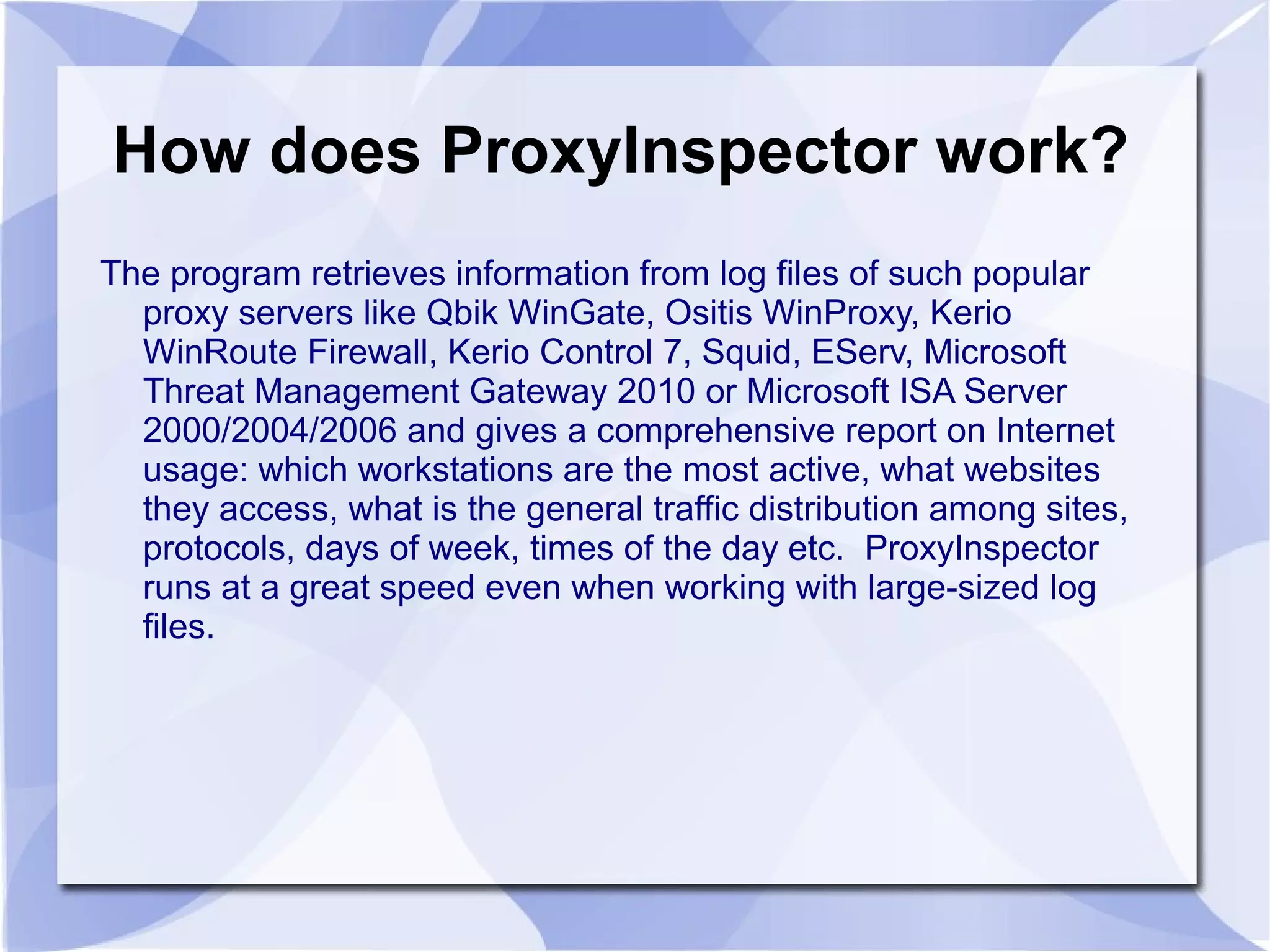 How does ProxyInspector work?
The program retrieves information from log
files of such popular proxy servers like Qbik
WinGate, Ositis WinProxy, Kerio WinRoute
Firewall, Kerio Control 7, Squid, EServ,
Microsoft Threat Management Gateway
2010 or Microsoft ISA Server
2000/2004/2006 and gives a
comprehensive report on Internet usage:
which workstations are the most active,
what websites they access, what is the
general traffic distribution among sites,
protocols, days of week, times of the day
 