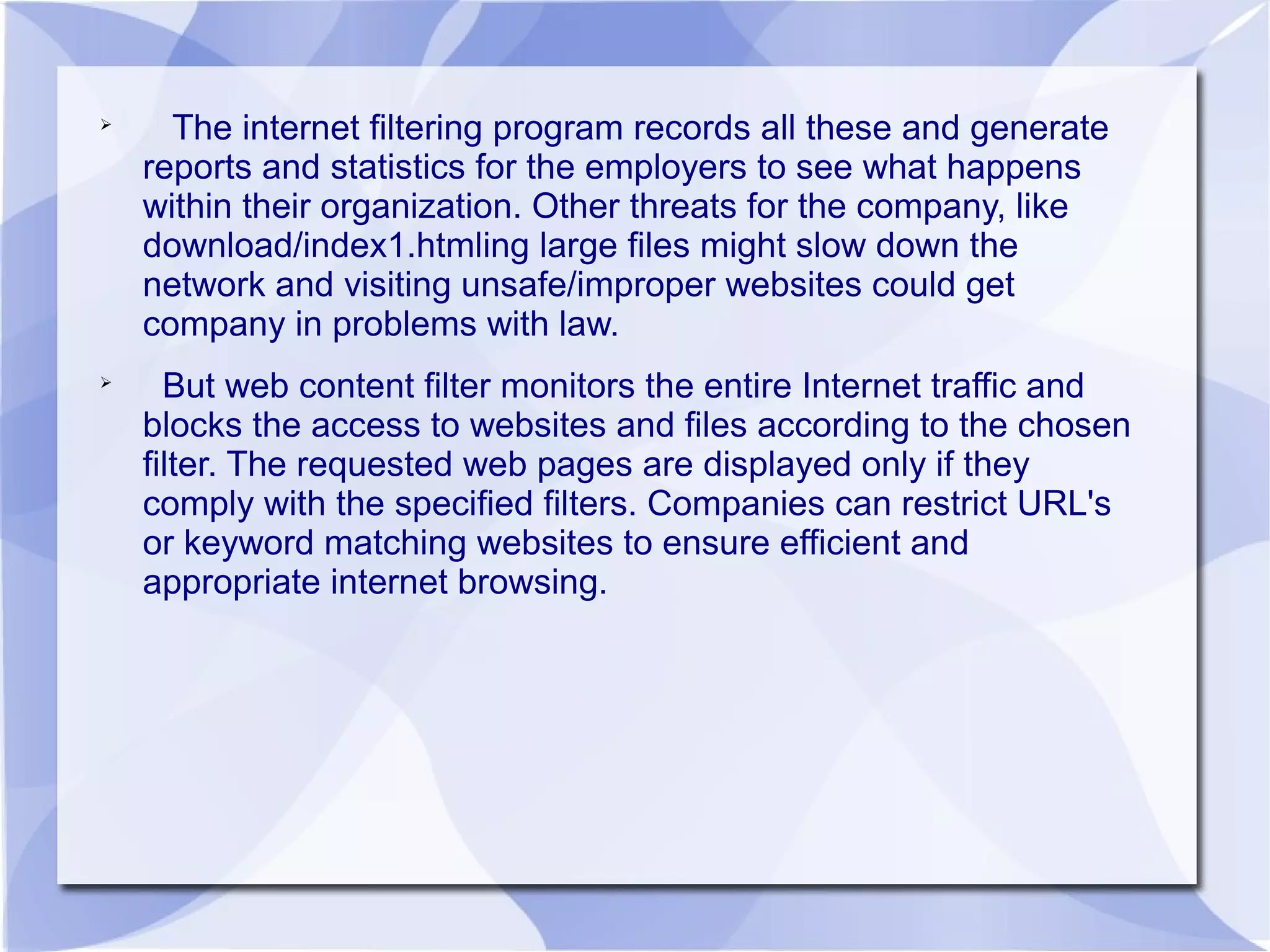 
The internet filtering program records all these and generate
reports and statistics for the employers to see what happens
within their organization. Other threats for the company, like
download/index1.htmling large files might slow down the
network and visiting unsafe/improper websites could get
company in problems with law.

But web content filter monitors the entire Internet traffic and
blocks the access to websites and files according to the chosen
filter. The requested web pages are displayed only if they
comply with the specified filters. Companies can restrict URL's
or keyword matching websites to ensure efficient and
appropriate internet browsing.
 