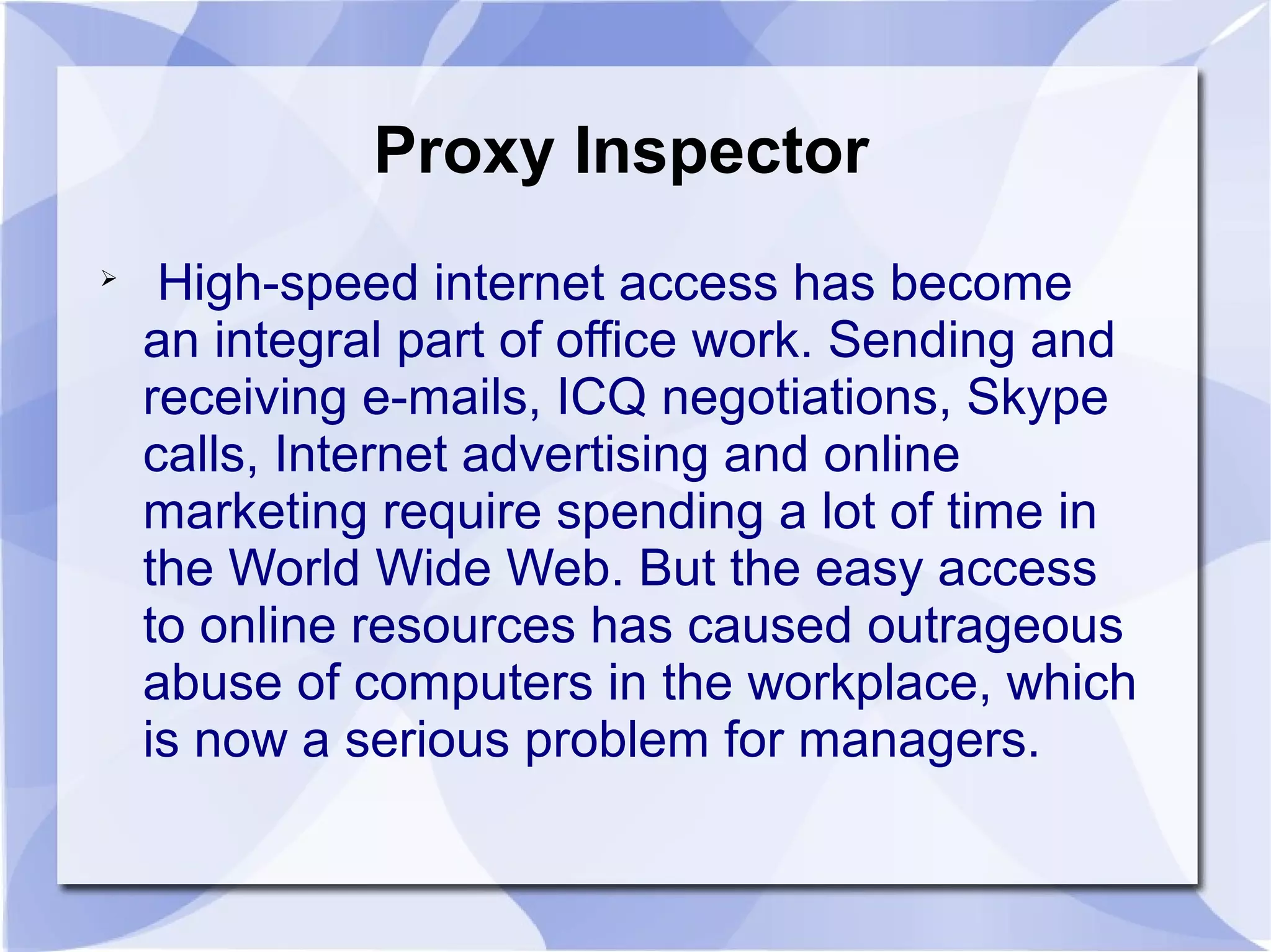 Proxy Inspector

High-speed internet access has become
an integral part of office work. Sending and
receiving e-mails, ICQ negotiations, Skype
calls, Internet advertising and online
marketing require spending a lot of time in
the World Wide Web. But the easy access
to online resources has caused outrageous
abuse of computers in the workplace, which
is now a serious problem for managers.
 