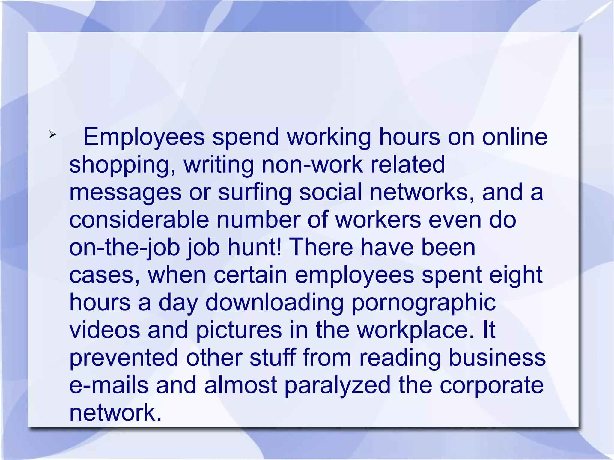 
Employees spend working hours on online
shopping, writing non-work related
messages or surfing social networks, and a
considerable number of workers even do
on-the-job job hunt! There have been
cases, when certain employees spent eight
hours a day downloading pornographic
videos and pictures in the workplace. It
prevented other stuff from reading business
e-mails and almost paralyzed the corporate
network.
 