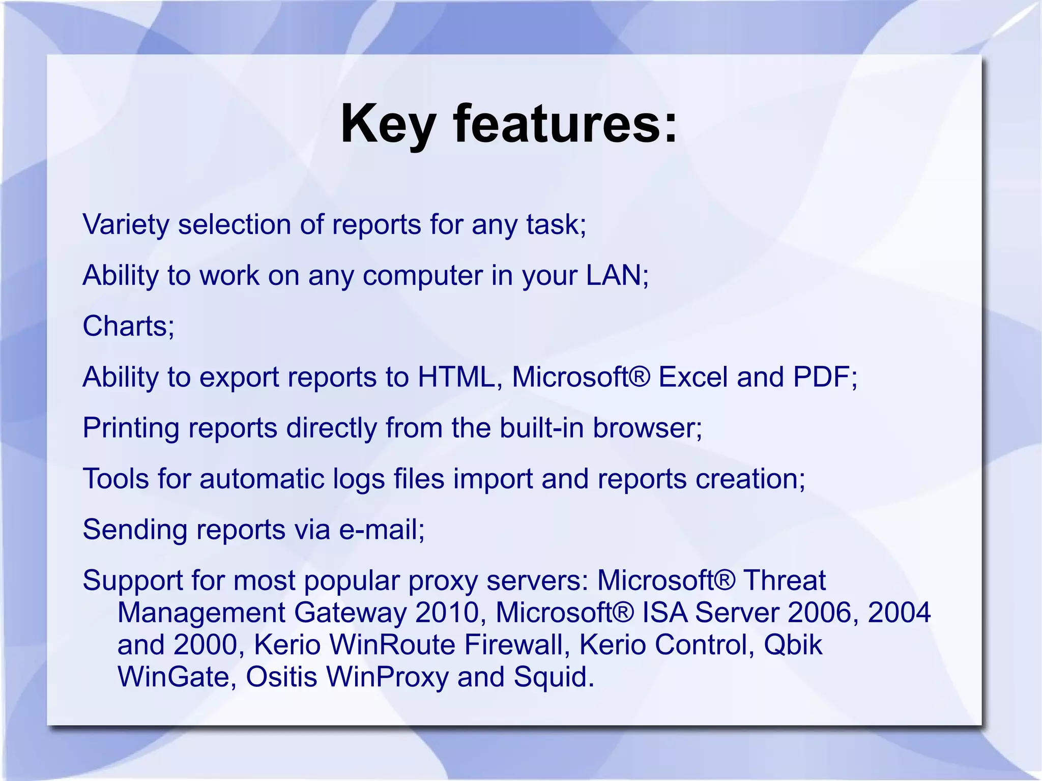 Key features:
Variety selection of reports for any task;
Ability to work on any computer in your LAN;
Charts;
Ability to export reports to HTML, Microsoft® Excel and PDF;
Printing reports directly from the built-in browser;
Tools for automatic logs files import and reports creation;
Sending reports via e-mail;
Support for most popular proxy servers: Microsoft® Threat
Management Gateway 2010, Microsoft® ISA Server 2006, 2004
and 2000, Kerio WinRoute Firewall, Kerio Control, Qbik
WinGate, Ositis WinProxy and Squid.
 