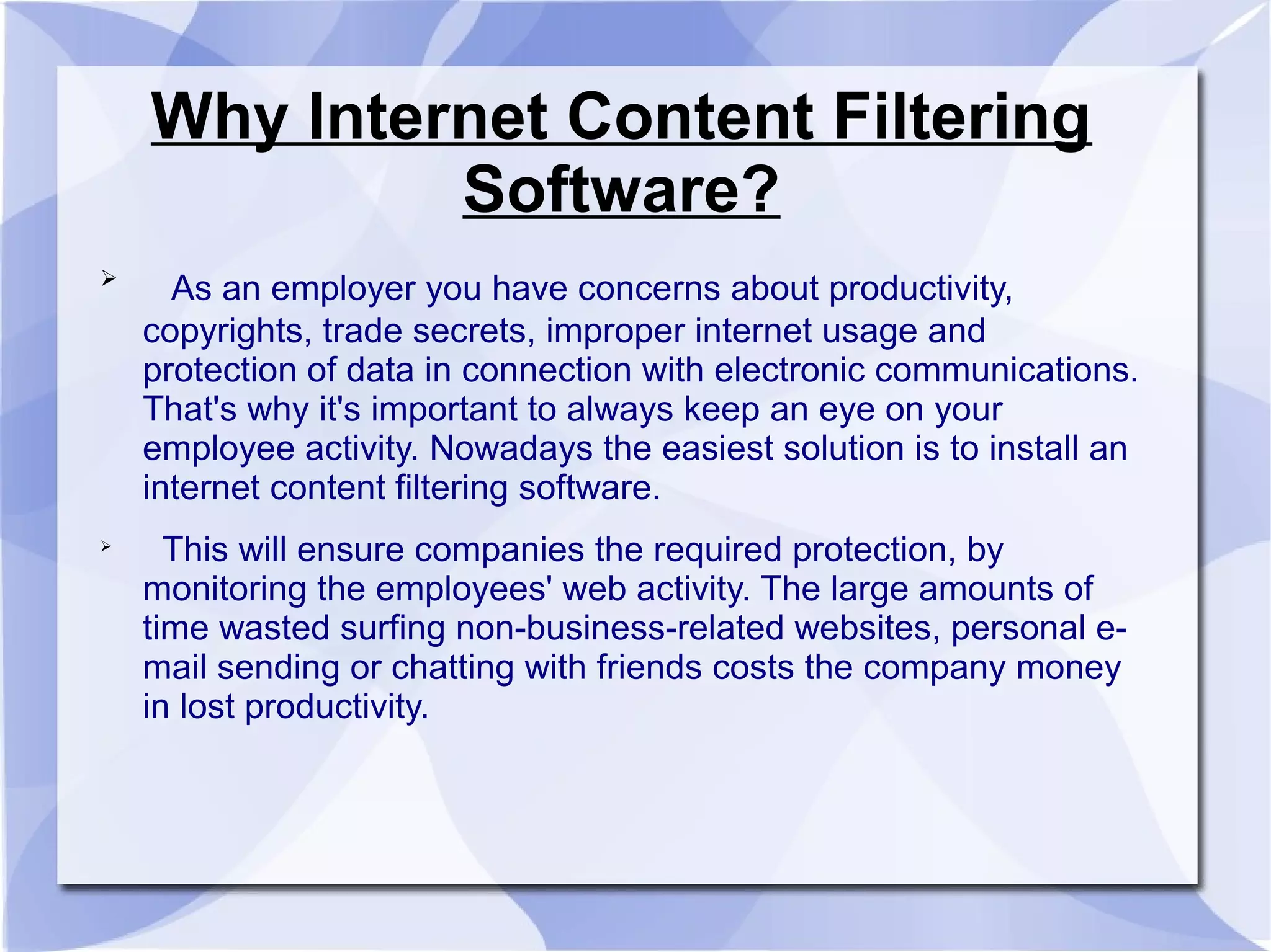 Why Internet Content Filtering
Software?

As an employer you have concerns about productivity,
copyrights, trade secrets, improper internet usage and
protection of data in connection with electronic communications.
That's why it's important to always keep an eye on your
employee activity. Nowadays the easiest solution is to install an
internet content filtering software.

This will ensure companies the required protection, by
monitoring the employees' web activity. The large amounts of
time wasted surfing non-business-related websites, personal e-
mail sending or chatting with friends costs the company money
in lost productivity.
 