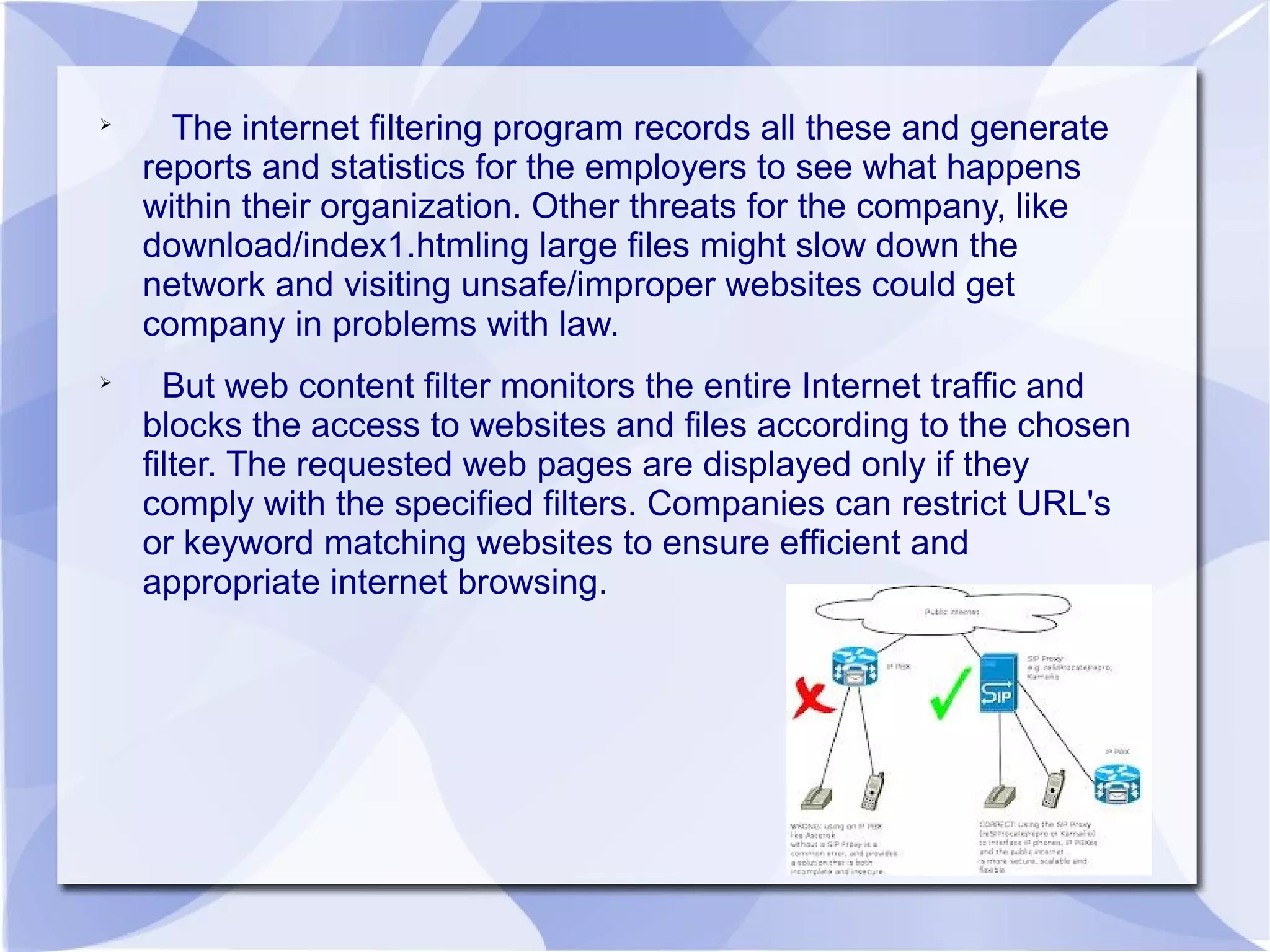 
The internet filtering program records all these and generate
reports and statistics for the employers to see what happens
within their organization. Other threats for the company, like
download/index1.htmling large files might slow down the
network and visiting unsafe/improper websites could get
company in problems with law.

But web content filter monitors the entire Internet traffic and
blocks the access to websites and files according to the chosen
filter. The requested web pages are displayed only if they
comply with the specified filters. Companies can restrict URL's
or keyword matching websites to ensure efficient and
appropriate internet browsing.
 