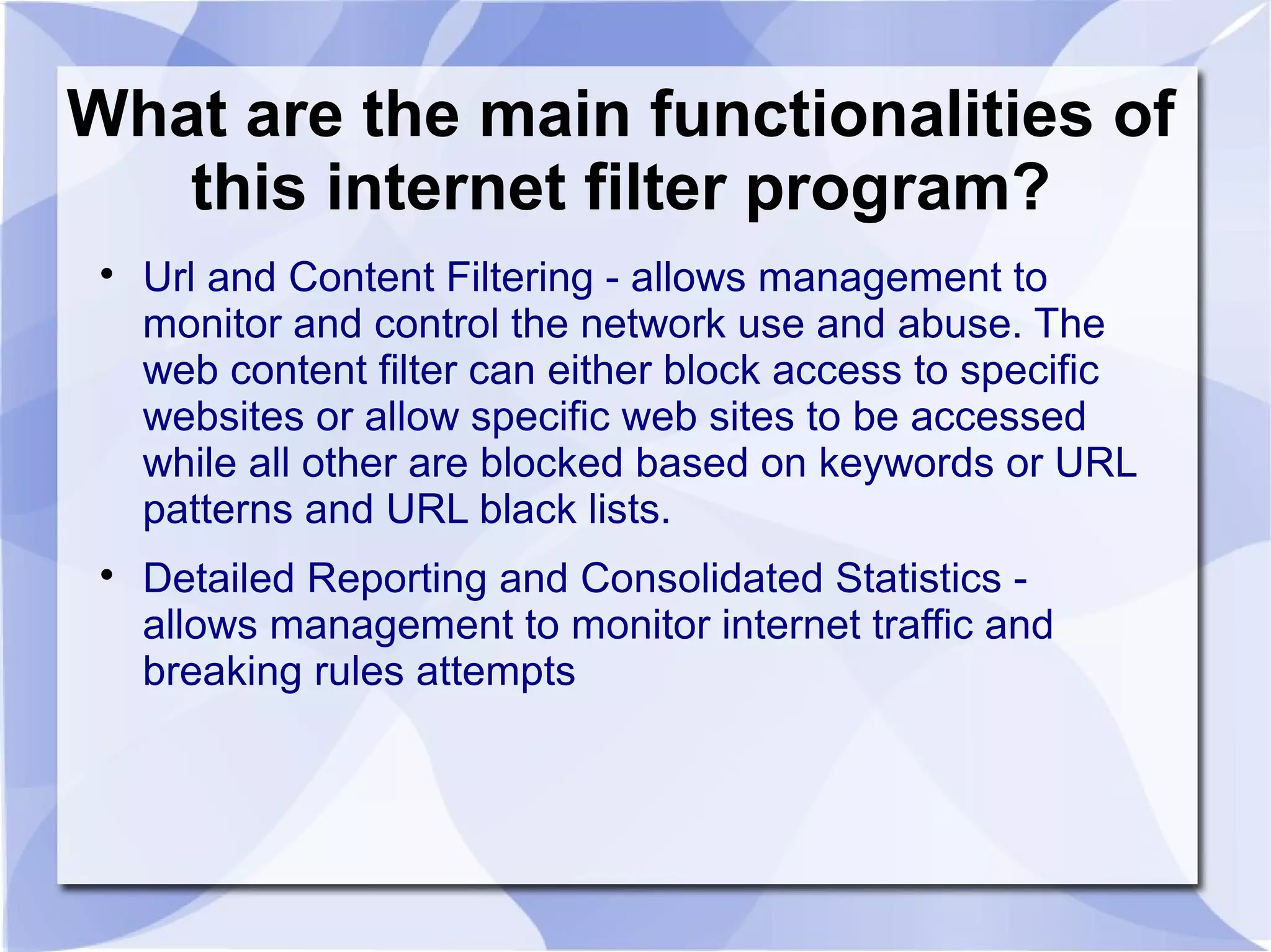 What are the main functionalities of
this internet filter program?

Url and Content Filtering - allows management to
monitor and control the network use and abuse. The
web content filter can either block access to specific
websites or allow specific web sites to be accessed
while all other are blocked based on keywords or URL
patterns and URL black lists.

Detailed Reporting and Consolidated Statistics -
allows management to monitor internet traffic and
breaking rules attempts
 