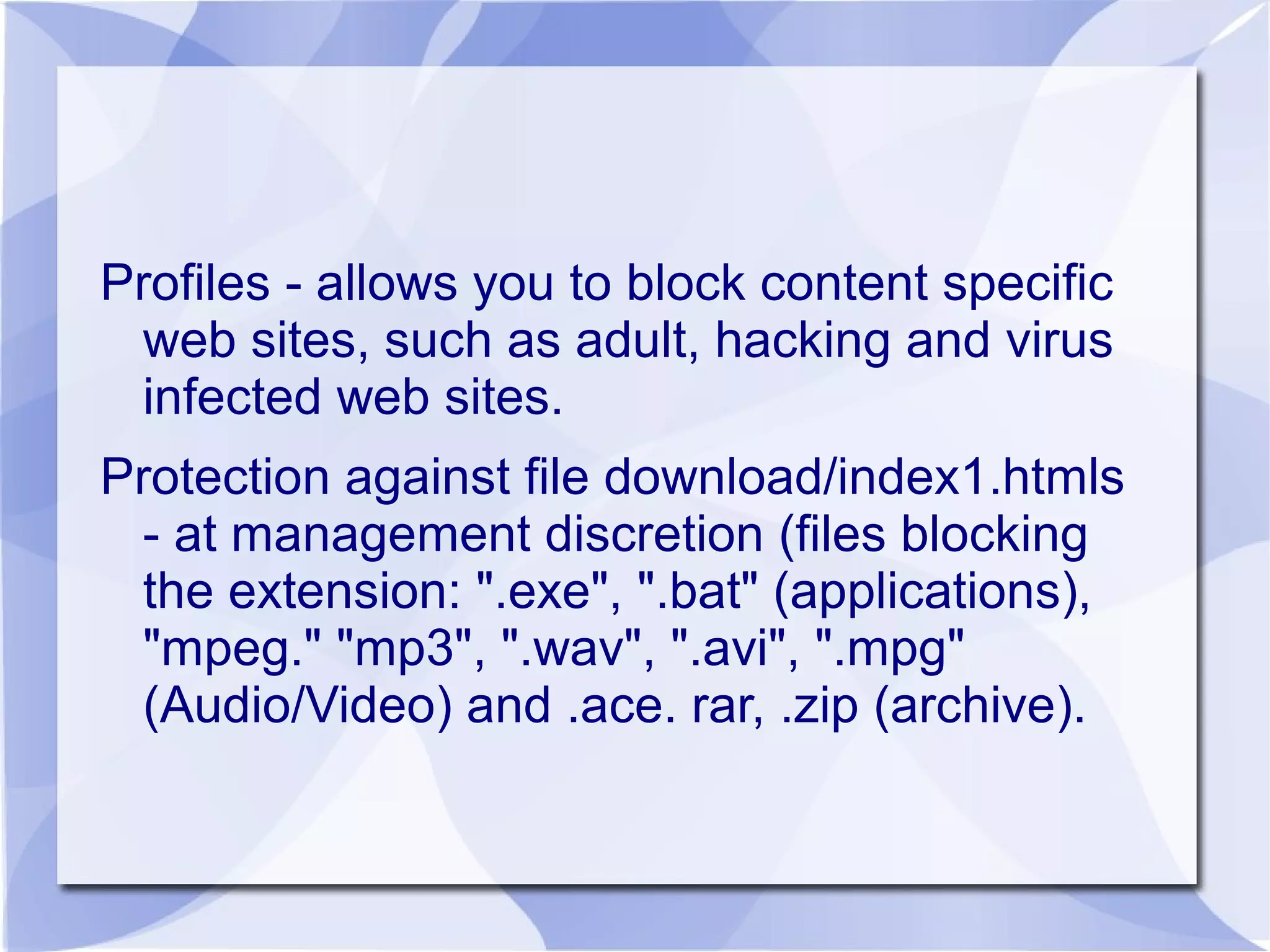 Profiles - allows you to block content specific
web sites, such as adult, hacking and virus
infected web sites.
Protection against file download/index1.htmls
- at management discretion (files blocking
the extension: ".exe", ".bat" (applications),
"mpeg." "mp3", ".wav", ".avi", ".mpg"
(Audio/Video) and .ace. rar, .zip (archive).
 