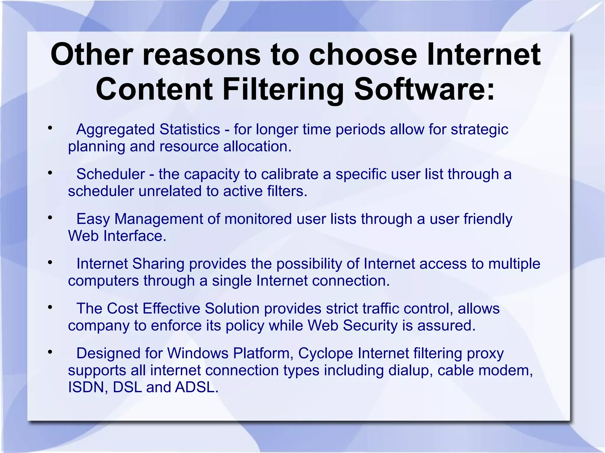 Other reasons to choose Internet
Content Filtering Software:

Aggregated Statistics - for longer time periods allow for strategic
planning and resource allocation.

Scheduler - the capacity to calibrate a specific user list through a
scheduler unrelated to active filters.

Easy Management of monitored user lists through a user friendly
Web Interface.

Internet Sharing provides the possibility of Internet access to multiple
computers through a single Internet connection.

The Cost Effective Solution provides strict traffic control, allows
company to enforce its policy while Web Security is assured.

Designed for Windows Platform, Cyclope Internet filtering proxy
supports all internet connection types including dialup, cable modem,
ISDN, DSL and ADSL.
 