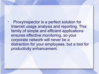 
ProxyInspector is a perfect solution for
Internet usage analysis and reporting. This
family of simple and efficient applications
ensures effective monitoring, so your
corporate network will never be a
distraction for your employees, but a tool for
productivity enhancement.
 
