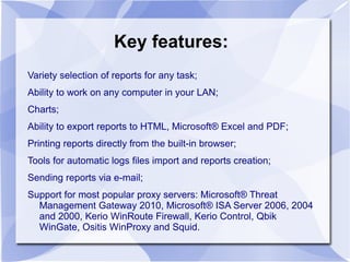 Key features:
Variety selection of reports for any task;
Ability to work on any computer in your LAN;
Charts;
Ability to export reports to HTML, Microsoft® Excel and PDF;
Printing reports directly from the built-in browser;
Tools for automatic logs files import and reports creation;
Sending reports via e-mail;
Support for most popular proxy servers: Microsoft® Threat
Management Gateway 2010, Microsoft® ISA Server 2006, 2004
and 2000, Kerio WinRoute Firewall, Kerio Control, Qbik
WinGate, Ositis WinProxy and Squid.
 