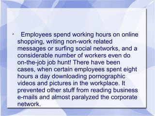 
Employees spend working hours on online
shopping, writing non-work related
messages or surfing social networks, and a
considerable number of workers even do
on-the-job job hunt! There have been
cases, when certain employees spent eight
hours a day downloading pornographic
videos and pictures in the workplace. It
prevented other stuff from reading business
e-mails and almost paralyzed the corporate
network.
 