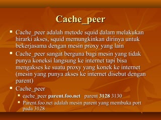 Cache_peer






Cache_peer adalah metode squid dalam melakukan
hirarki akses, squid memungkinkan dirinya untuk
bekerjasama dengan mesin proxy yang lain
Cache_peer sangat berguna bagi mesin yang tidak
punya koneksi langsung ke internet tapi bisa
mengakses ke suatu proxy yang konek ke internet
(mesin yang punya akses ke internet disebut dengan
parent)
Cache_peer



cache_peer parent.foo.net parent 3128 3130
Parent.foo.net adalah mesin parent yang membuka port
pada 3128

 