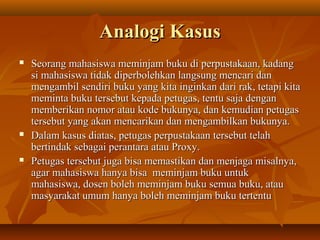 Analogi Kasus






Seorang mahasiswa meminjam buku di perpustakaan, kadang
si mahasiswa tidak diperbolehkan langsung mencari dan
mengambil sendiri buku yang kita inginkan dari rak, tetapi kita
meminta buku tersebut kepada petugas, tentu saja dengan
memberikan nomor atau kode bukunya, dan kemudian petugas
tersebut yang akan mencarikan dan mengambilkan bukunya.
Dalam kasus diatas, petugas perpustakaan tersebut telah
bertindak sebagai perantara atau Proxy.
Petugas tersebut juga bisa memastikan dan menjaga misalnya,
agar mahasiswa hanya bisa meminjam buku untuk
mahasiswa, dosen boleh meminjam buku semua buku, atau
masyarakat umum hanya boleh meminjam buku tertentu

 