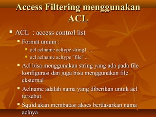Access Filtering menggunakan
ACL


ACL : access control list


Format umum :









acl aclname acltype string1 ...
acl aclname acltype "file" ...

Acl bisa menggunakan string yang ada pada file
konfigurasi dan juga bisa menggunakan file
eksternal
Aclname adalah nama yang diberikan untuk acl
tersebut
Squid akan membatasi akses berdasarkan nama
aclnya

 