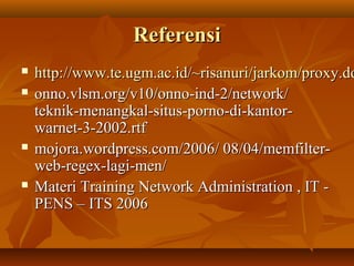 Referensi







http://www.te.ugm.ac.id/~risanuri/jarkom/proxy.do
onno.vlsm.org/v10/onno-ind-2/network/
teknik-menangkal-situs-porno-di-kantorwarnet-3-2002.rtf
mojora.wordpress.com/2006/ 08/04/memfilterweb-regex-lagi-men/
Materi Training Network Administration , IT PENS – ITS 2006

 