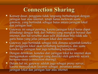 Connection Sharing










Konsep dasar, pengguna tidak langsung berhubungan dengan
jaringan luar atau internet, tetapi harus melewati suatu
gateway, yang bertindak sebagai batas antara jaringan lokal
dan jaringan luar.
Gateway ini sangat penting, karena jaringan lokal harus dapat
dilindungi dengan baik dari bahaya yang mungkin berasal dari
internet, dan hal tersebut akan sulit dilakukan bila tidak ada
garis batas yang jelas jaringan lokal dan internet.
Gateway juga bertindak sebagai titik dimana sejumlah koneksi
dari pengguna lokal akan terhubung kepadanya, dan suatu
koneksi ke jaringan luar juga terhubung kepadanya.
Dengan demikian, koneksi dari jaringan lokal ke internet akan
menggunakan sambungan yang dimiliki oleh gateway secara
bersama-sama (connection sharing).
Dalam hal ini, gateway adalah juga sebagai proxy server,
karena menyediakan layanan sebagai perantara antara
jaringan lokal dan jaringan luar atau internet

 